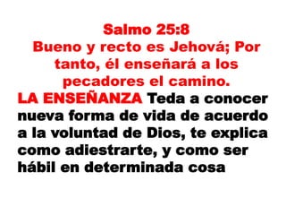 Salmo 25:8
Bueno y recto es Jehová; Por
tanto, él enseñará a los
pecadores el camino.
LA ENSEÑANZA Teda a conocer
nueva forma de vida de acuerdo
a la voluntad de Dios, te explica
como adiestrarte, y como ser
hábil en determinada cosa
 