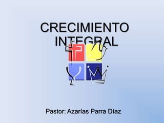 CRECIMIENTO INTEGRAL Pastor: Azarías Parra Díaz 