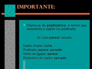 Importante:


    Chama-se de predicativo o termo que
     caracteriza o sujeito no predicado.

           Ex: Luísa parece cansada.

 Sujeito simples: Luísa
 Predicado: parece cansada
 Verbo de ligação: parece
 Predicativo do sujeito: cansada
 