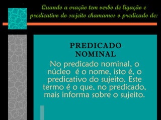 Quando a oração tem verbo de ligação e
predicativo do sujeito chamamos o predicado de:



              PREDICADO
               NOMINAL
      No predicado nominal, o
     núcleo é o nome, isto é, o
     predicativo do sujeito. Este
    termo é o que, no predicado,
    mais informa sobre o sujeito.
 