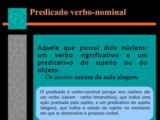 Predicado verbo-nominal


 Aquele que possui dois núcleos:
 um verbo significativo e um
 predicativo do sujeito ou do
 objeto.
   Os alunos saíram da aula alegres.

  O predicado é verbo-nominal porque seus núcleos são
  um verbo (saíram - verbo intransitivo), que indica uma
  ação praticada pelo sujeito, e um predicativo do sujeito
  (alegres), que indica o estado do sujeito no momento
  em que se desenvolve o processo verbal.
 