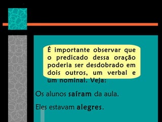 É importante observar que
   o predicado dessa oração
   poderia ser desdobrado em
   dois outros, um verbal e
   um nominal. Veja:

Os alunos saíram da aula.
Eles estavam alegres.
 