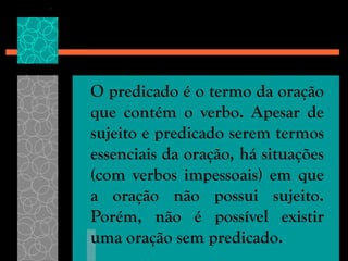 O predicado é o termo da oração
que contém o verbo. Apesar de
sujeito e predicado serem termos
essenciais da oração, há situações
(com verbos impessoais) em que
a oração não possui sujeito.
Porém, não é possível existir
uma oração sem predicado.
 