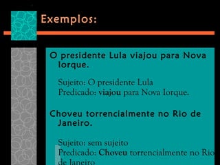 Exemplos:


 O presidente Lula viajou para Nova
  Iorque.

  Sujeito: O presidente Lula
  Predicado: viajou para Nova Iorque.

 Choveu torrencialmente no Rio de
  Janeiro.

  Sujeito: sem sujeito
  Predicado: Choveu torrencialmente no Rio
 