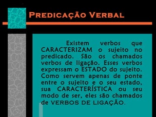 Predicação Verbal


          Existem   verbos    que
  CARACTERIZAM o sujeito no
  predicado. São os chamados
  verbos de ligação. Esses verbos
  expressam o ESTADO do sujeito.
  Como servem apenas de ponte
  entre o sujeito e o seu estado,
  sua CARACTERÍSTICA ou seu
  modo de ser, eles são chamados
  de verbos de ligação .
 