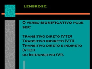 LEMBRE-SE:




O verbo significativo pode
ser:

Transitivo direto (VTD)
Transitivo indireto (VTI)
Transitivo direto e indireto
(VTDI)
ou Intransitivo (VI).
 