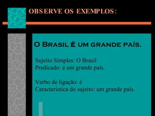 OBSERVE OS EXEMPLOS: O Brasil  é  um grande país. Sujeito Simples: O Brasil Predicado: é um grande país. Verbo de ligação: é Característica do sujeito: um grande país.   