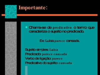Importante: Chama-se de  predicativo  o termo que caracteriza o sujeito no predicado. Ex: Luísa  parece  cansada. Sujeito simples:  Luísa Predicado:  parece cansada Verbo de ligação:  parece  Predicativo do sujeito:  cansada 