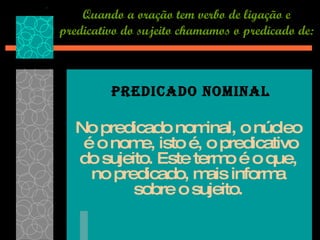 Quando a oração tem verbo de ligação e predicativo do sujeito chamamos o predicado de: No predicado nominal, o núcleo  é o nome, isto é, o predicativo do sujeito. Este termo é o que, no predicado, mais informa sobre o sujeito. PREDICADO NOMINAL 