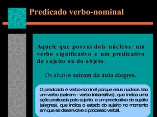 Predicado verbo-nominal Aquele que possui dois núcleos: um verbo significativo e um predicativo do sujeito ou do objeto.  Os alunos  saíram da aula alegres. O predicado é verbo-nominal porque seus núcleos são um verbo (saíram - verbo intransitivo), que indica uma ação praticada pelo sujeito, e um predicativo do sujeito (alegres), que indica o estado do sujeito no momento em que se desenvolve o processo verbal.  