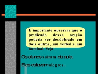 É importante observar que o predicado dessa oração poderia ser desdobrado em dois outros, um verbal e um nominal. Veja: Os alunos  saíram  da aula.  Eles estavam  alegres . 