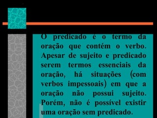 O predicado é o termo da oração que contém o verbo. Apesar de sujeito e predicado serem termos essenciais da oração, há situações (com verbos impessoais) em que a oração não possui sujeito. Porém, não é possível existir uma oração sem predicado.   