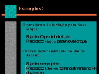 Exemplos: O presidente Lula viajou para Nova Iorque. Sujeito: O presidente Lula Predicado:  viajou  para Nova Iorque. Choveu torrencialmente no Rio de Janeiro. Sujeito: sem sujeito Predicado:  Choveu  torrencialmente no Rio de Janeiro 