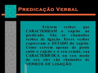 Predicação Verbal Existem verbos que CARACTERIZAM o sujeito no predicado. São os chamados verbos de ligação. Esses verbos expressam o ESTADO do sujeito. Como servem apenas de ponte entre o sujeito e o seu estado, sua CARACTERÍSTICA ou seu modo de ser, eles são chamados de  verbos de ligação .  