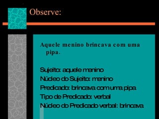 Observe: Aquele menino brincava com uma pipa. Sujeito: aquele menino Núcleo do Sujeito: menino Predicado: brincava com uma pipa Tipo de Predicado: verbal Núcleo do Predicado verbal: brincava 