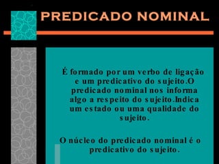 PREDICADO NOMINAL É formado por um verbo de ligação e um predicativo do sujeito.O predicado nominal nos informa algo a respeito do sujeito.Indica um estado ou uma qualidade do sujeito. O núcleo do predicado nominal é o predicativo do sujeito. 