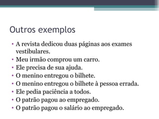 Outros exemplos
• A revista dedicou duas páginas aos exames
vestibulares.
• Meu irmão comprou um carro.
• Ele precisa de sua ajuda.
• O menino entregou o bilhete.
• O menino entregou o bilhete à pessoa errada.
• Ele pedia paciência a todos.
• O patrão pagou ao empregado.
• O patrão pagou o salário ao empregado.
 