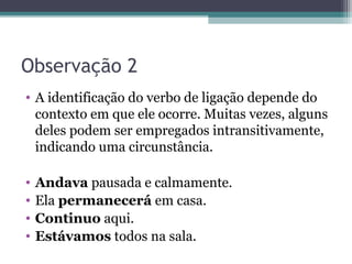 Observação 2
• A identificação do verbo de ligação depende do
contexto em que ele ocorre. Muitas vezes, alguns
deles podem ser empregados intransitivamente,
indicando uma circunstância.
• Andava pausada e calmamente.
• Ela permanecerá em casa.
• Continuo aqui.
• Estávamos todos na sala.
 