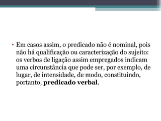 • Em casos assim, o predicado não é nominal, pois
não há qualificação ou caracterização do sujeito:
os verbos de ligação assim empregados indicam
uma circunstância que pode ser, por exemplo, de
lugar, de intensidade, de modo, constituindo,
portanto, predicado verbal.
 
