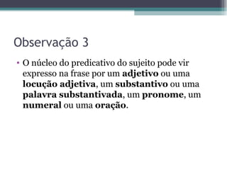 Observação 3
• O núcleo do predicativo do sujeito pode vir
expresso na frase por um adjetivo ou uma
locução adjetiva, um substantivo ou uma
palavra substantivada, um pronome, um
numeral ou uma oração.
 