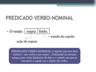 PREDICADO VERBO-NOMINAL
• O vento
estado do sujeito
ação de soprar
sopra forte.
PREDICADO VERBO-NOMINAL: é aquele que tem dois
núcleos - um verbo e um nome -, indicando ao mesmo
tempo uma visão dinâmica do fato e o estado em que se
encontra o sujeito ou o objeto do verbo.
 