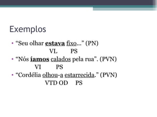 Exemplos
• “Seu olhar estava fixo...” (PN)
VL PS
• “Nós íamos calados pela rua”. (PVN)
VI PS
• “Cordélia olhou-a estarrecida.” (PVN)
VTD OD PS
 