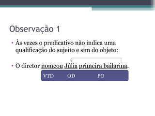 Observação 1
• Às vezes o predicativo não indica uma
qualificação do sujeito e sim do objeto:
• O diretor nomeou Júlia primeira bailarina.
VTD OD PO
 