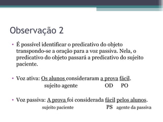 Observação 2
• É possível identificar o predicativo do objeto
transpondo-se a oração para a voz passiva. Nela, o
predicativo do objeto passará a predicativo do sujeito
paciente.
• Voz ativa: Os alunos consideraram a prova fácil.
sujeito agente OD PO
• Voz passiva: A prova foi considerada fácil pelos alunos.
sujeito paciente PS agente da passiva
 