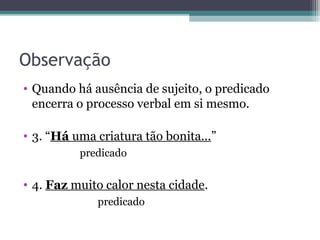 Observação
• Quando há ausência de sujeito, o predicado
encerra o processo verbal em si mesmo.
• 3. “Há uma criatura tão bonita...”
predicado
• 4. Faz muito calor nesta cidade.
predicado
 