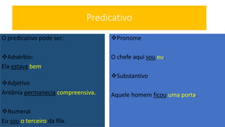Predicativo
O predicativo pode ser:
Advérbio:
Ela estava bem.
Adjetivo
Antônia permanecia compreensiva.
Numeral
Eu sou o terceiro da fila.
Pronome
O chefe aqui sou eu.
Substantivo
Aquele homem ficou uma porta.
 