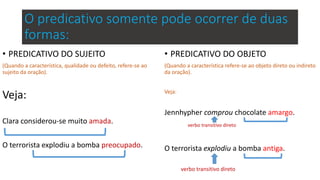O predicativo somente pode ocorrer de duas
formas:
• PREDICATIVO DO SUJEITO
(Quando a característica, qualidade ou defeito, refere-se ao
sujeito da oração).
Veja:
Clara considerou-se muito amada.
O terrorista explodiu a bomba preocupado.
• PREDICATIVO DO OBJETO
(Quando a característica refere-se ao objeto direto ou indireto
da oração).
Veja:
Jennhypher comprou chocolate amargo.
verbo transitivo direto
O terrorista explodiu a bomba antiga.
verbo transitivo direto
 