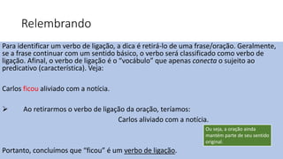 Relembrando
Para identificar um verbo de ligação, a dica é retirá-lo de uma frase/oração. Geralmente,
se a frase continuar com um sentido básico, o verbo será classificado como verbo de
ligação. Afinal, o verbo de ligação é o “vocábulo” que apenas conecta o sujeito ao
predicativo (característica). Veja:
Carlos ficou aliviado com a notícia.
 Ao retirarmos o verbo de ligação da oração, teríamos:
Carlos aliviado com a notícia.
Portanto, concluímos que “ficou” é um verbo de ligação.
Ou seja, a oração ainda
mantém parte de seu sentido
original.
 