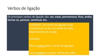 Verbos de ligação
Os principais verbos de ligação são: ser, estar, permanecer, ficar, andar,
tornar-se, parecer, continuar etc.
CUIDADO: Um verbo de ligação pode
transformar-se em um verbo de ação,
dependendo da oração.
Exemplo:
Maria andava feliz. (verbo de ligação).
Laura andava na praça. (verbo de ação).
 