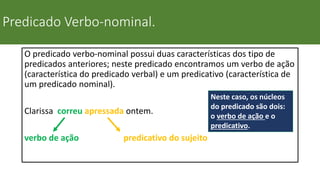 Predicado Verbo-nominal.
O predicado verbo-nominal possui duas características dos tipo de
predicados anteriores; neste predicado encontramos um verbo de ação
(característica do predicado verbal) e um predicativo (característica de
um predicado nominal).
Clarissa correu apressada ontem.
verbo de ação predicativo do sujeito
Neste caso, os núcleos
do predicado são dois:
o verbo de ação e o
predicativo.
 