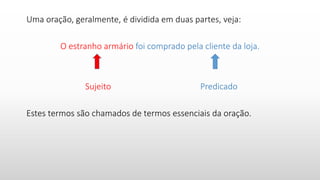 Uma oração, geralmente, é dividida em duas partes, veja:
O estranho armário foi comprado pela cliente da loja.
Sujeito Predicado
Estes termos são chamados de termos essenciais da oração.
 