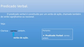 Predicado Verbal.
O predicado verbal é constituído por um verbo de ação, chamado também
de verbo significativo ou nocional.
Veja:
Clarissa ontem.
verbo de ação.
correu Portanto:
Predicado Verbal: correu
ontem.
 