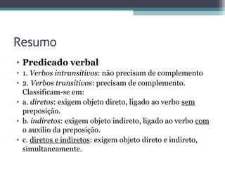 Resumo
• Predicado verbal
• 1. Verbos intransitivos: não precisam de complemento
• 2. Verbos transitivos: precisam de complemento.
Classificam-se em:
• a. diretos: exigem objeto direto, ligado ao verbo sem
preposição.
• b. indiretos: exigem objeto indireto, ligado ao verbo com
o auxílio da preposição.
• c. diretos e indiretos: exigem objeto direto e indireto,
simultaneamente.
 