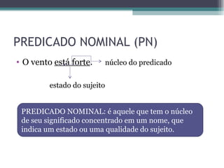 PREDICADO NOMINAL (PN)
• O vento está forte. núcleo do predicado
estado do sujeito
PREDICADO NOMINAL: é aquele que tem o núcleo
de seu significado concentrado em um nome, que
indica um estado ou uma qualidade do sujeito.
 