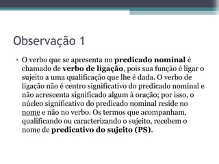 Observação 1
• O verbo que se apresenta no predicado nominal é
chamado de verbo de ligação, pois sua função é ligar o
sujeito a uma qualificação que lhe é dada. O verbo de
ligação não é centro significativo do predicado nominal e
não acrescenta significado algum à oração; por isso, o
núcleo significativo do predicado nominal reside no
nome e não no verbo. Os termos que acompanham,
qualificando ou caracterizando o sujeito, recebem o
nome de predicativo do sujeito (PS).
 