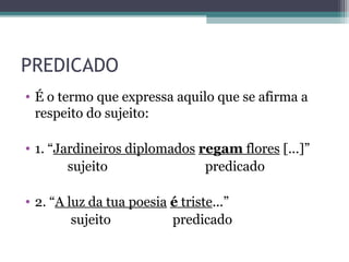 PREDICADO
• É o termo que expressa aquilo que se afirma a
respeito do sujeito:
• 1. “Jardineiros diplomados regam flores [...]”
sujeito predicado
• 2. “A luz da tua poesia é triste...”
sujeito predicado
 