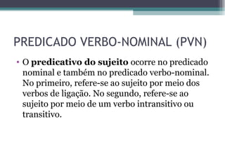 PREDICADO VERBO-NOMINAL (PVN)
• O predicativo do sujeito ocorre no predicado
nominal e também no predicado verbo-nominal.
No primeiro, refere-se ao sujeito por meio dos
verbos de ligação. No segundo, refere-se ao
sujeito por meio de um verbo intransitivo ou
transitivo.
 