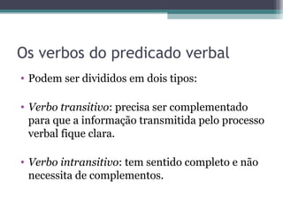 Os verbos do predicado verbal
• Podem ser divididos em dois tipos:
• Verbo transitivo: precisa ser complementado
para que a informação transmitida pelo processo
verbal fique clara.
• Verbo intransitivo: tem sentido completo e não
necessita de complementos.
 