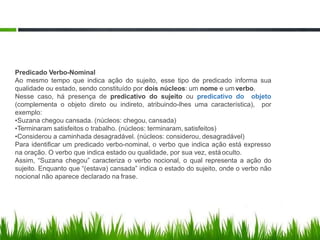 Predicado Verbo-Nominal
Ao mesmo tempo que indica ação do sujeito, esse tipo de predicado informa sua
qualidade ou estado, sendo constituído por dois núcleos: um nome e um verbo.
Nesse caso, há presença de predicativo do sujeito ou predicativo do objeto
(complementa o objeto direto ou indireto, atribuindo-lhes uma característica), por
exemplo:
•Suzana chegou cansada. (núcleos: chegou, cansada)
•Terminaram satisfeitos o trabalho. (núcleos: terminaram, satisfeitos)
•Considerou a caminhada desagradável. (núcleos: considerou, desagradável)
Para identificar um predicado verbo-nominal, o verbo que indica ação está expresso
na oração. O verbo que indica estado ou qualidade, por sua vez, estáoculto.
Assim, “Suzana chegou” caracteriza o verbo nocional, o qual representa a ação do
sujeito. Enquanto que “(estava) cansada” indica o estado do sujeito, onde o verbo não
nocional não aparece declarado na frase.
 