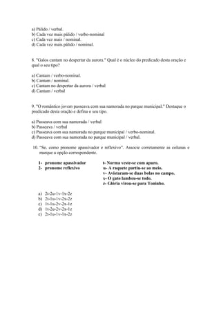 a) Pálido / verbal.
b) Cada vez mais pálido / verbo-nominal
c) Cada vez mais / nominal.
d) Cada vez mais pálido / nominal.


8. "Galos cantam no despertar da aurora." Qual é o núcleo do predicado desta oração e
qual o seu tipo?

a) Cantam / verbo-nominal.
b) Cantam / nominal.
c) Cantam no despertar da aurora / verbal
d) Cantam / verbal


9. "O romântico jovem passeava com sua namorada no parque municipal." Destaque o
predicado desta oração e defina o seu tipo.

a) Passeava com sua namorada / verbal
b) Passeava / verbal
c) Passeava com sua namorada no parque municipal / verbo-nominal.
d) Passeava com sua namorada no parque municipal / verbal.

10. “Se, como pronome apassivador e reflexivo”. Associe corretamente as colunas e
    marque a opção correspondente.

   1- pronome apassivador              t- Norma veste-se com apuro.
   2- pronome reflexivo                u- A raquete partiu-se ao meio.
                                       v- Avistaram-se duas bolas no campo.
                                       x- O gato lambeu-se todo.
                                       z- Glória virou-se para Toninho.

   a)   2t-2u-1v-1x-2z
   b)   2t-1u-1v-2x-2z
   c)   1t-1u-2v-2x-1z
   d)   1t-2u-2v-2x-1z
   e)   2t-1u-1v-1x-2z
 