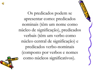 Os predicados podem se
apresentar como: predicados
nominais (têm um nome como
núcleo de significação), predicados
verbais (têm um verbo como
núcleo central de significação) e
predicados verbo-nominais
(composto por verbos e nomes
como núcleos significativos).
 