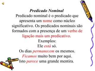 Predicado Nominal
Predicado nominal é o predicado que
apresenta um nome como núcleo
significativo. Os predicados nominais são
formados com a presença de um verbo de
ligação mais um predicativo.
Exemplos:
Ele está só.
Os dias permanecem os mesmos.
Ficamos muito bem por aqui.
Isto parece uma grande mentira.
 