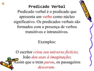 Predicado Verbal
Predicado verbal é o predicado que
apresenta um verbo como núcleo
significativo. Os predicados verbais são
formados com a presença de verbos
transitivos e intransitivos.
Exemplos:
O escritor criou seu universo fictício;
João deu asas à imaginação;
Assim que o trem parou, os passageiros
desceram.
 