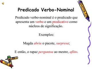 Predicado Verbo-Nominal
Predicado verbo-nominal é o predicado que
apresenta um verbo e um predicativo como
núcleos de significação.
Exemplos:
Magda abriu o pacote, surpresa;
E então, o rapaz perguntou ao mestre, aflito.
 