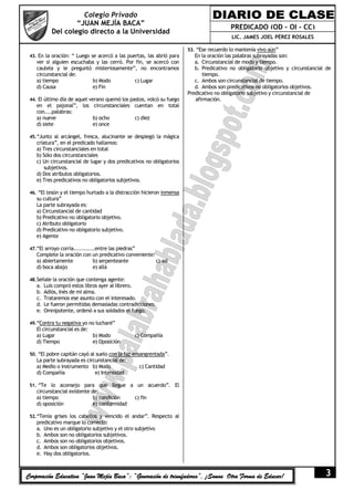 Colegio Privado
                    “JUAN MEJÍA BACA”
                                                                                         PREDICADO (OD – OI - CC)
            Del colegio directo a la Universidad
                                                                                         LIC. JAMES JOEL PÉREZ ROSALES

                                                                       53. “Ese recuerdo lo mantenía vivo aún”
 43. En la oración: “ Luego se acercó a las puertas, las abrió para       En la oración las palabras subrayadas son:
    ver si alguien escuchaba y las cerró. Por fin, se acercó con          a. Circunstancial de modo y tiempo.
    cautela y le preguntó misteriosamente”, no encontramos                b. Predicativo no obligatorio objetivo y circunstancial de
    circunstancial de:                                                       tiempo.
    a) tiempo              b) Modo           c) Lugar                     c. Ambos son circunstancial de tiempo.
    d) Causa               e) Fin                                         d. Ambos son predicativos no obligatorios objetivos.
                                                                       Predicativo no obligatorio subjetivo y circunstancial de
 44. El último día de aquel verano quemó los pastos, volcó su fuego       afirmación.
    en el pajonal”, los circunstanciales cuentan en total
    con....palabras:
    a) nueve            b) ocho          c) diez
    d) siete            e) once

 45. “Junto al arcángel, fresca, alucinante se desplegó la mágica
    criatura”, en el predicado hallamos:
    a) Tres circunstanciales en total
    b) Sólo dos circunstanciales
    c) Un circunstancial de lugar y dos predicativos no obligatorios
        subjetivos.
    d) Dos atributos obligatorios.
    e) Tres predicativos no obligatorios subjetivos.

 46. “El tesón y el tiempo hurtado a la distracción hicieron inmensa
    su cultura”
    La parte subrayada es:
    a) Circunstancial de cantidad
    b) Predicativo no obligatorio objetivo.
    c) Atributo obligatorio
    d) Predicativo no obligatorio subjetivo.
    e) Agente

 47. “El arroyo corría............entre las piedras”
    Complete la oración con un predicativo conveniente:
    a) abiertamente         b) serpenteante             c) así
    d) boca abajo           e) allá

 48. Señale la oración que contenga agente:
    a.   Luis compró estos libros ayer al librero.
    b.   Adiós, Inés de mi alma.
    c.   Trataremos ese asunto con el interesado.
    d.   Le fueron permitidas demasiadas contradicciones.
    e.   Omnipotente, ordenó a sus soldados el fuego.

 49. “Contra tu negativa yo no lucharé”
    El circunstancial es de:
    a) Lugar                 b) Modo               c) Compañía
    d) Tiempo                e) Oposición

 50. “El pobre capitán cayó al suelo con la faz ensangrentada”.
    La parte subrayada es circunstancial de:
    a) Medio o instrumento b) Modo                     c) Cantidad
    d) Compañía               e) Intensidad

 51. “Te lo aconsejo para que llegue a un acuerdo”. El
    circunstancial existente de:
    a) tiempo                 b) condición         c) fin
    d) oposición              e) conformidad

 52. “Tenía grises los cabellos y vencido el andar”. Respecto al
    predicativo marque lo correcto:
    a. Uno es un obligatorio subjetivo y el otro subjetivo
    b. Ambos son no obligatorios subjetivos.
    c. Ambos son no obligatorios objetivos.
    d. Ambos son obligatorios objetivos.
    e. Hay dos obligatorios.



Corporación Educativa “Juan Mejía Baca”: “Generación de triunfadores”, ¡Somos Otra Forma de Educar!                              3
 