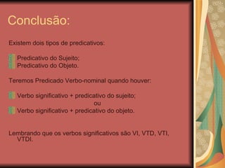Conclusão: Existem dois tipos de predicativos: Predicativo do Sujeito; Predicativo do Objeto. Teremos Predicado Verbo-nominal quando houver: Verbo significativo + predicativo do sujeito; ou Verbo significativo + predicativo do objeto. Lembrando que os verbos significativos são VI, VTD, VTI, VTDI. 